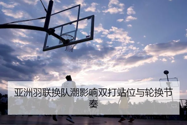 亚洲羽联换队潮影响双打站位与轮换节奏